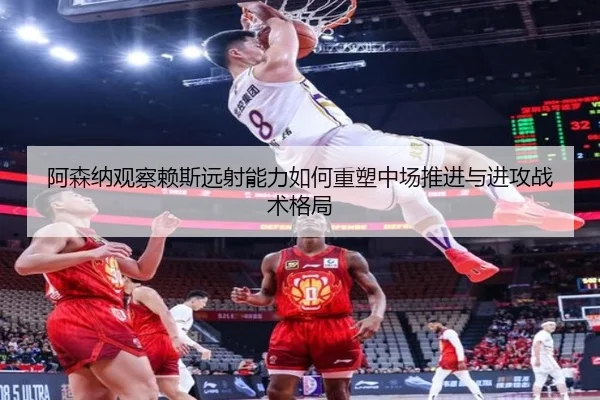阿森纳观察赖斯远射能力如何重塑中场推进与进攻战术格局