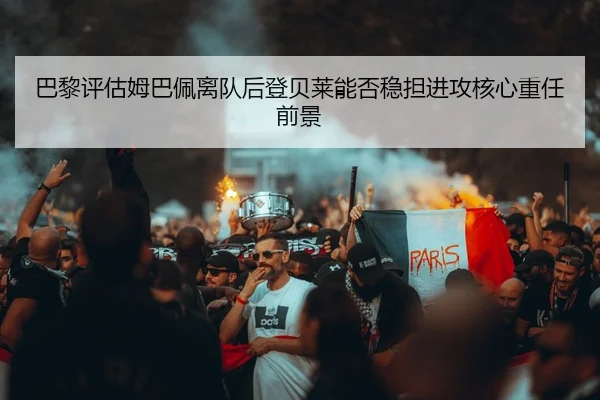 巴黎评估姆巴佩离队后登贝莱能否稳担进攻核心重任前景