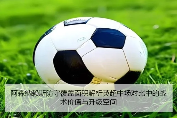 阿森纳赖斯防守覆盖面积解析英超中场对比中的战术价值与升级空间
