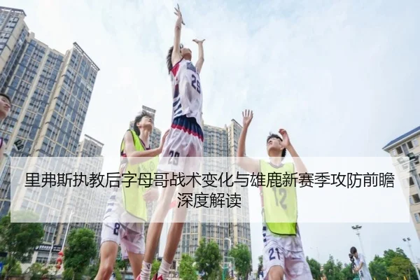 里弗斯执教后字母哥战术变化与雄鹿新赛季攻防前瞻深度解读
