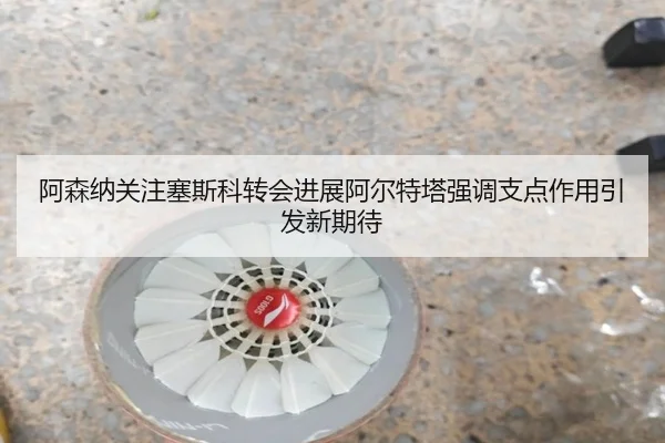 阿森纳关注塞斯科转会进展阿尔特塔强调支点作用引发新期待